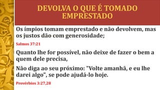 DEVOLVA O QUE É TOMADO
EMPRESTADO
Os ímpios tomam emprestado e não devolvem, mas
os justos dão com generosidade;
Salmos 37:21
Quanto lhe for possível, não deixe de fazer o bem a
quem dele precisa,
Não diga ao seu próximo: "Volte amanhã, e eu lhe
darei algo", se pode ajudá-lo hoje.
Provérbios 3:27,28
 