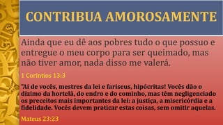 CONTRIBUA AMOROSAMENTE
Ainda que eu dê aos pobres tudo o que possuo e
entregue o meu corpo para ser queimado, mas
não tiver amor, nada disso me valerá.
1 Coríntios 13:3
"Ai de vocês, mestres da lei e fariseus, hipócritas! Vocês dão o
dízimo da hortelã, do endro e do cominho, mas têm negligenciado
os preceitos mais importantes da lei: a justiça, a misericórdia e a
fidelidade. Vocês devem praticar estas coisas, sem omitir aquelas.
Mateus 23:23
 