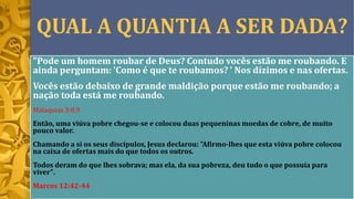 QUAL A QUANTIA A SER DADA?
"Pode um homem roubar de Deus? Contudo vocês estão me roubando. E
ainda perguntam: ‘Como é que te roubamos? ’ Nos dízimos e nas ofertas.
Vocês estão debaixo de grande maldição porque estão me roubando; a
nação toda está me roubando.
Malaquias 3:8,9
Então, uma viúva pobre chegou-se e colocou duas pequeninas moedas de cobre, de muito
pouco valor.
Chamando a si os seus discípulos, Jesus declarou: "Afirmo-lhes que esta viúva pobre colocou
na caixa de ofertas mais do que todos os outros.
Todos deram do que lhes sobrava; mas ela, da sua pobreza, deu tudo o que possuía para
viver".
Marcos 12:42-44
 
