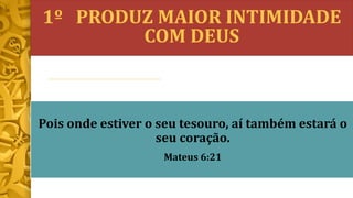 1º PRODUZ MAIOR INTIMIDADE
COM DEUS
Pois onde estiver o seu tesouro, aí também estará o
seu coração.
Mateus 6:21
 