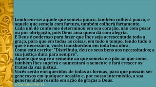 Lembrem-se: aquele que semeia pouco, também colherá pouco, e
aquele que semeia com fartura, também colherá fartamente.
Cada um dê conforme determinou em seu coração, não com pesar
ou por obrigação, pois Deus ama quem dá com alegria.
E Deus é poderoso para fazer que lhes seja acrescentada toda a
graça, para que em todas as coisas, em todo o tempo, tendo tudo o
que é necessário, vocês transbordem em toda boa obra.
Como está escrito: "Distribuiu, deu os seus bens aos necessitados; a
sua justiça dura para sempre".
Aquele que supre a semente ao que semeia e o pão ao que come,
também lhes suprirá e aumentará a semente e fará crescer os
frutos da sua justiça.
Vocês serão enriquecidos de todas as formas, para que possam ser
generosos em qualquer ocasião e, por nosso intermédio, a sua
generosidade resulte em ação de graças a Deus.
2 Coríntios 9:6-11
 