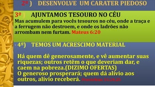 2º ) DESENVOLVE UM CARATER PIEDOSO
• 4º) TEMOS UM ACRESCIMO MATERIAL
Há quem dê generosamente, e vê aumentar suas
riquezas; outros retêm o que deveriam dar, e
caem na pobreza.(DIZIMO OFERTAS)
O generoso prosperará; quem dá alívio aos
outros, alívio receberá. Provérbios 11:24,25
3º ) AJUNTAMOS TESOURO NO CÉU
Mas acumulem para vocês tesouros no céu, onde a traça e
a ferrugem não destroem, e onde os ladrões não
arrombam nem furtam. Mateus 6:20
 