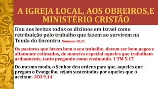 A IGREJA LOCAL, AOS OBREIROS,E
MINISTÉRIO CRISTÃO
Dou aos levitas todos os dízimos em Israel como
retribuição pelo trabalho que fazem ao servirem na
Tenda do Encontro. Números 18:21
Os pastores que fazem bem o seu trabalho, devem ser bem pagos e
altamente estimados, de maneira especial aqueles que trabalham
arduamente, tanto pregando como ensinando. 1 TM 5.17
Do mesmo modo, o Senhor deu ordens para que, aqueles que
pregam o Evangelho, sejam sustentados por aqueles que o
aceitam. 1CO 9.14
 