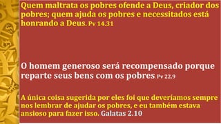 Quem maltrata os pobres ofende a Deus, criador dos
pobres; quem ajuda os pobres e necessitados está
honrando a Deus. Pv 14.31
O homem generoso será recompensado porque
reparte seus bens com os pobres. Pv 22.9
A única coisa sugerida por eles foi que deveríamos sempre
nos lembrar de ajudar os pobres, e eu também estava
ansioso para fazer isso. Galatas 2.10
 