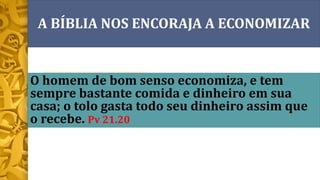 O homem de bom senso economiza, e tem
sempre bastante comida e dinheiro em sua
casa; o tolo gasta todo seu dinheiro assim que
o recebe. Pv 21.20
A BÍBLIA NOS ENCORAJA A ECONOMIZAR
 