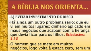 A BÍBLIA NOS ORIENTA...
• A) EVITAR INVESTIMENTO DE RISCO
• Há ainda um outro problema sério; que eu
vi em muitos lugares; dinheiro aplicado em
maus negócios que acabam com a herança
que devia ficar para os filhos. Eclesiastes:
5.13
• O homem que se mete em muitos
negócios, logo volta à estaca zero, sem um
 