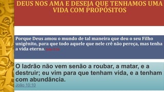 DEUS NOS AMA E DESEJA QUE TENHAMOS UMA
VIDA COM PROPÓSITOS
O ladrão não vem senão a roubar, a matar, e a
destruir; eu vim para que tenham vida, e a tenham
com abundância.
João 10:10
Porque Deus amou o mundo de tal maneira que deu o seu Filho
unigênito, para que todo aquele que nele crê não pereça, mas tenha
a vida eterna. João 3:16
 