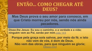 ENTÃO... COMO CHEGAR ATÉ
DEUS?
Disse-lhe Jesus: Eu sou o caminho, e a verdade e a vida;
ninguém vem ao Pai, senão por mim.João 14:6
Porque pela graça sois salvos, por meio da fé; e isto
não vem de vós, é dom de Deus.
Não vem das obras, para que ninguém se glorie;
Efésios 2:8,9
Mas Deus prova o seu amor para conosco, em
que Cristo morreu por nós, sendo nós ainda
pecadores.
Romanos 5:8
 