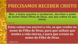 PRECISAMOS RECEBER CRISTO
Estas coisas vos escrevi a vós, os que credes no
nome do Filho de Deus, para que saibais que
tendes a vida eterna, e para que creiais no
nome do Filho de Deus.
• 1 João 5:13
Mas, a todos quantos o receberam, deu-lhes o poder
de serem feitos filhos de Deus, aos que crêem no seu
nome;
João 1:12
 
