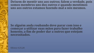 • Deixem de mentir uns aos outros; falem a verdade, pois
somos membros uns dos outros e quando mentimos
uns aos outros estamos fazendo mal a nós mesmos.
• Se alguém anda roubando deve parar com isso e
começar a utilizar suas mãos para fazer trabalho
honesto, a fim de poder dar a outros que estejam
necessitados.
• Efésios 4:25,28
 