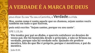 A VERDADE É A MARCA DE DEUS
• Vós tendes por pai ao diabo, e quereis satisfazer os desejos de
vosso pai. Ele foi homicida desde o princípio, e não se firmou na
verdade, porque não há verdade nele. Quando ele profere
mentira, fala do que lhe é próprio, porque é mentiroso, e pai da
mentira.
• João 8:44
jesus disse: Eu sou "Eu sou o Caminho, o Verdadee aVida
Mas, assim como é santo aquele que os chamou, sejam santos vocês
também em tudo o que fizerem,
pois está escrito: "Sejam santos, porque eu sou santo".
1PE 1.15,16
 