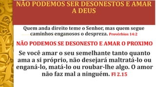 NÃO PODEMOS SER DESONESTOS E AMAR
A DEUS
NÃO PODEMOS SE DESONESTO E AMAR O PROXIMO
Se você amar o seu semelhante tanto quanto
ama a si próprio, não desejará maltratá-lo ou
enganá-lo, matá-lo ou roubar-lhe algo. O amor
não faz mal a ninguém. Fl 2.15
Quem anda direito teme o Senhor, mas quem segue
caminhos enganosos o despreza. Provérbios 14:2
 