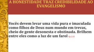 A HONESTIDADE TRAZ CREDIBILIDADE AO
EVANGELISMO
Vocês devem levar uma vida pura e imaculada
como filhos de Deus num mundo em trevas,
cheio de gente desonesta e obstinada. Brilhem
entre eles como a luz de um farol Fp 2.15
 