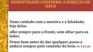 HONESTIDADE CONFIRMA A DIREÇÃO DE
DEUS
Tome cuidado com a mentira e a falsidade;
fuja delas
olhe sempre para a frente, sem olhar para os
lados.
Pense bem antes de dar qualquer passo e
andará sempre pelo caminho do bem. Pv 4.24-26
 
