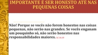 IMPORTANTE É SER HONESTO ATÉ NAS
PEQUENAS COISAS
Não! Porque se vocês não forem honestos nas coisas
pequenas, não serão nas grandes. Se vocês enganam
um pouquinho só, não serão honestos nas
responsabilidades maiores. LC 16.10
 