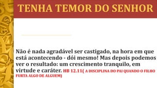 TENHA TEMOR DO SENHOR
Não é nada agradável ser castigado, na hora em que
está acontecendo - dói mesmo! Mas depois podemos
ver o resultado: um crescimento tranquilo, em
virtude e caráter. HB 12.11( A DISCIPLINA DO PAI QUANDO O FILHO
FURTA ALGO DE ALGUEM)
 