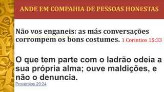 ANDE EM COMPAHIA DE PESSOAS HONESTAS
O que tem parte com o ladrão odeia a
sua própria alma; ouve maldições, e
não o denuncia.
Provérbios 29:24
Não vos enganeis: as más conversações
corrompem os bons costumes. 1 Coríntios 15:33
 