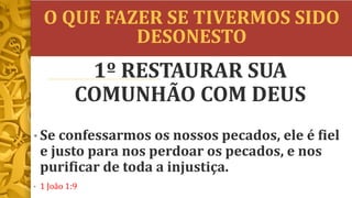 O QUE FAZER SE TIVERMOS SIDO
DESONESTO
• Se confessarmos os nossos pecados, ele é fiel
e justo para nos perdoar os pecados, e nos
purificar de toda a injustiça.
• 1 João 1:9
1º RESTAURAR SUA
COMUNHÃO COM DEUS
 