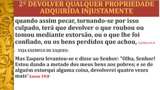 2º DEVOLVER QUALQUER PROPRIEDADE
ADQUIRIDA INJUSTAMENTE
• VEJA EXEMPLO DE ZAQUEU:
Mas Zaqueu levantou-se e disse ao Senhor: "Olha, Senhor!
Estou dando a metade dos meus bens aos pobres; e se de
alguém extorqui alguma coisa, devolverei quatro vezes
mais".Lucas 19:8
quando assim pecar, tornando-se por isso
culpado, terá que devolver o que roubou ou
tomou mediante extorsão, ou o que lhe foi
confiado, ou os bens perdidos que achou, Levítico 6:4
 