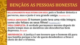 BENÇÃOS AS PESSOAS HONESTAS
VIDA COMPLETA: A verdade permanece mesmo depois de
muito tempo mas as mentiras são descobertas bem
depressa. PV 12:19
ABUNDANCIA: A justiça é um tesouro que o homem dá para
sua família porque o lar de quem desobedece a Deus é
cheio de dor e tristeza.
RELACIONAMENTO MAIS INTIMO COM DEUS: pois o Senhor detesta o
perverso, mas o justo é seu grande amigo. Provérbios 3:32
FAMILIA ABENÇOADA: O homem justo leva uma vida íntegra;
como são felizes os seus filhos! Provérbios 20:7
 
