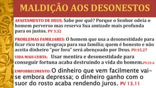 MALDIÇÃO AOS DESONESTOS
VIDA MAIS CURTA: Usar mentira e desonestidade para
conseguir fortuna acaba destruindo a vida do homem.PV:21.6
EMPOBRECIMENTO: O dinheiro que vem facilmente vai-
se embora depressa; o dinheiro ganho com o
suor do rosto acaba rendendo juros. PV 13.11
AFASTAMENTO DE DEUS: Sabe por quê? Porque o Senhor odeia o
homem perverso mas reserva Sua amizade mais profunda
para os justos. PV 3.32
PROBLEMAS FAMILIARES: O homem que usa a desonestidade para
ficar rico traz desgraça para sua família; quem é honesto e não
aceita dinheiro "por fora" será abençoado por Deus. PV:15.27
 