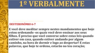 1º VERBALMENTE
DEUTERONÔMIO 6-7
E você deve meditar sempre nestes mandamentos que hoje
estou ordenando -os quais você deve ensinar aos seus
filhos. É preciso que você converse sobre estas leis quando
estiver em casa, quando estiver andando por algum
caminho, na hora de dormir e logo ao despertar! E estas
palavras, que hoje te ordeno, estarão no teu coração;
 