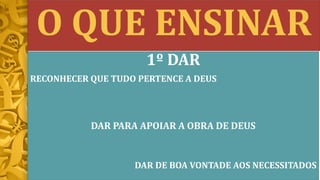 O QUE ENSINAR
1º DAR
RECONHECER QUE TUDO PERTENCE A DEUS
DAR PARA APOIAR A OBRA DE DEUS
DAR DE BOA VONTADE AOS NECESSITADOS
 