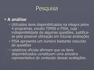 Pesquisa A análise Utilizados itens disponibilizados na íntegra pelos 4 programas, exceto TIMSS e PISA, cuja indisponibilidade de algumas questões, justifica-se pela possível utilização em futuras avaliações PISA apresenta um número bastante reduzido de questões relatórios oficiais afirmam que os itens disponibilizados constituem uma amostra representativa do conteúdo dessas avaliações.  