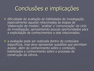 Conclusões e implicações dificuldade de avaliação de habilidades de investigação, especialmente aquelas relacionadas às etapas de ‘elaboração de modelo’, ‘análise’ e ‘comunicação’ do ciclo de investigação, apresentando poucas oportunidades para a explicitação de conhecimentos a elas relacionados. a avaliação pode ser realizada dentro de conteúdos específicos, mas deve apresentar questões que permitam avaliar, além do conhecimento sobre o conteúdo, habilidades e conhecimento sobre o processo de construção da ciência. 
