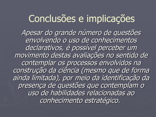 Apesar do grande número de questões envolvendo o uso de conhecimentos declarativos, é possível perceber um movimento destas avaliações no sentido de contemplar os processos envolvidos na construção da ciência (mesmo que de forma ainda limitada), por meio da identificação da presença de questões que contemplam o uso de habilidades relacionadas ao conhecimento estratégico.  Conclusões e implicações 