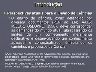 Introdução Perspectivas atuais para o Ensino de Ciências O ensino de ciências, como defendido por diversos documentos (PCN do EM; AAAS; MILLAR, OSBORNE, 1998), deve corresponder às demandas do mundo atual, ultrapassando os limites de um conhecimento meramente declarativo e desenvolvendo um conhecimento aplicável e contextualizado, enfatizando os caminhos e processos da Ciência. AAAS. American Association for the Advancement of Science.  Science for all americans :a Project 2061 report on literacy goals in science, mathematics, and technology. Washington:AAAS, 1989. MILLAR, R.; OSBORNE, J.  Beyond 2000 : science education for the future. London:King’s College London School of Education, 1998. 
