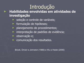Habilidades envolvidas em atividades de investigação seleção e controle de variáveis; formulação de hipóteses;  planejamento de procedimentos; interpretação de padrões de evidência; observação e;  comunicação dos resultados. Introdução Brook, Driver e Johnston (1989) e Wu e Hsieb (2006) 