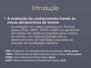 Introdução A avaliação do conhecimento frente às novas perspectivas de ensino as avaliações em massa realizadas em diversos países (PISA, ENEM, TIMSS e NAEP) se aproximam em relação aos objetivos propostos para o ensino de ciências, com especial atenção para o desenvolvimento de habilidades associadas ao processo de investigação científica. PISA:  Programme  for International Student Assessment.  Vários países TIMSS:  Third International Mathematics and Science Study.  Vários países. ENEM:  Exame Nacional do Ensino Médio.  Brasil. NAEP:  National Assessment of Educational Progress.  EUA. 