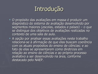 Introdução O propósito das avaliações em massa é produzir um diagnóstico do sistema de avaliação desenvolvido por segmentos maiores (escolas, estados e países) – o que se distingue dos objetivos de avaliações realizadas no contexto de uma sala de aula. A opção por analisar essas avaliações neste trabalho relaciona-se à afirmação de que elas buscam coerência com os atuais propósitos do ensino de ciências; e ao fato de elas se apresentarem como diretrizes em relação ao ensino de ciências e ao próprio processo avaliativo a ser desenvolvido na área, conforme destacado pelo NAEP. 