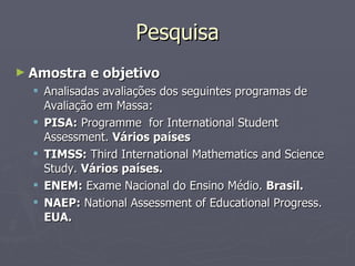 Pesquisa Amostra e objetivo Analisadas avaliações dos seguintes programas de Avaliação em Massa: PISA:  Programme  for International Student Assessment.  Vários países TIMSS:  Third International Mathematics and Science Study.  Vários países. ENEM:  Exame Nacional do Ensino Médio.  Brasil. NAEP:  National Assessment of Educational Progress.  EUA. 