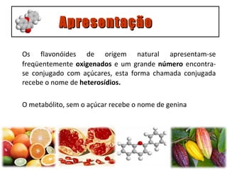 Os flavonóides de origem natural apresentam-se freqüentemente  oxigenados  e um grande  número  encontra-se conjugado com açúcares, esta forma chamada conjugada recebe o nome de  heterosídios.  O metabólito, sem o açúcar recebe o nome de genina Apresentação 