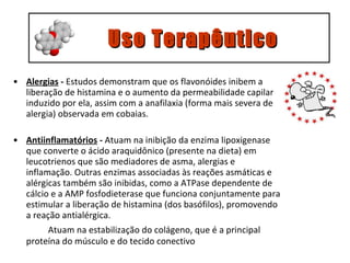 Alergias  -  Estudos demonstram que os flavonóides inibem a liberação de histamina e o aumento da permeabilidade capilar induzido por ela, assim com a anafilaxia (forma mais severa de alergia) observada em cobaias. Antiinflamatórios  -  A tuam na inibição da enzima lipoxigenase que converte o ácido araquidônico (presente na dieta) em leucotrienos que são mediadores de asma, alergias e inflamação. Outras enzimas associadas às reações asmáticas e alérgicas também são inibidas, como a ATPase dependente de cálcio e a AMP fosfodieterase que funciona conjuntamente para estimular a liberação de histamina (dos basófilos), promovendo a reação antialérgica.   Atuam na estabilização do colágeno, que é a principal proteína do músculo e do tecido conectivo     Uso Terapêutico 