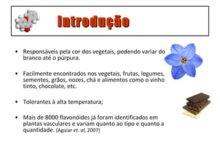 Responsáveis pela cor dos vegetais, podendo variar do branco até o púrpura. Facilmente encontrados nos vegetais, frutas, legumes, sementes, grãos, nozes, chá e alimentos como o vinho tinto, chocolate, etc. Tolerantes à alta temperatura; Mais de 8000 flavonóides já foram identificados em plantas vasculares e variam quanto ao tipo e quanto a quantidade.  (Aguiar  et. al,  2007) Introdução 