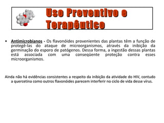 Antimicrobianos  -  Os flavonóides provenientes das plantas têm a função de protegê-las do ataque de microorganismos, através da inibição da germinação do esporo de patógenos. Dessa forma, a ingestão dessas plantas está associada com uma conseqüente proteção contra esses microorganismos. Ainda não há evidências consistentes a respeito da inibição da atividade do HIV, contudo a quercetina como outros flavonóides parecem interferir no ciclo de vida desse vírus.   Uso Preventivo e  Terapêutico 