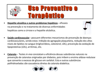 Hepatite alcoólica e outros problemas hepáticos  -  eficazes  na prevenção e no tratamento de diversas enfermidades  hepáticas como a cirrose e a hepatite alcóolica . Saúde cardiovascular  -  possuem diferentes mecanismos de prevenção de doenças cardiovasculares, sendo estas: inibição da agregação plaquetária, redução dos altos níveis de lipídios no sangue (triglicerídeos, colesterol, LDL), prevenção da oxidação de lipoproteínas (LDL), arritmias, etc. Catarata  -   Testes  in vivo  constatam a eficiência dessas substâncias naturais na prevenção de cataratas originadas por diabetes, pois inibem a enzima aldose-redutase que converte o excesso de glicose em sorbitol. Esta e outras substâncias polihidroxiladas são causadoras diretas da catarata diabética. Uso Preventivo e  Terapêutico 