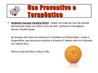 Acidente Vascular Cerebral (AVC)  – beber um copo de suco de laranja diariamente reduz em 25% o risco de AVC, conforme Framingham Nurse’s Health Study. As laranjas são ricas em vitamina C e também em flavonóides , como a hesperidina, que atua para reativar a vitamina C depois dela ter sufocado um radical livre.  Eleva o nível do HDL e reduz o LDL. Uso Preventivo e  Terapêutico 