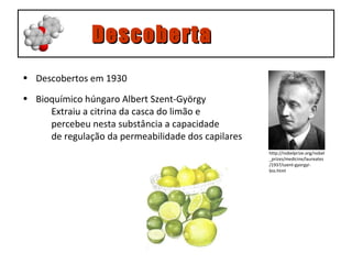 Descoberta Descobertos em 1930 Bioquímico húngaro Albert Szent-György  Extraiu a citrina da casca do limão e  percebeu nesta substância a capacidade  de regulação da permeabilidade dos capilares http://nobelprize.org/nobel_ prizes/medicine/laureates/1937/szent-gyorgyi-bio.html 