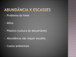  Problema da fome
 Milho
 Plástico (cultura do descartável)
 Abundância não requer escolha.
 Custos ambientais
 