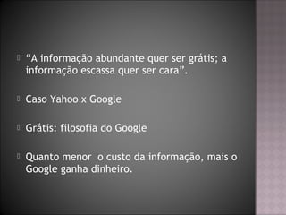  “A informação abundante quer ser grátis; a
informação escassa quer ser cara”.
 Caso Yahoo x Google
 Grátis: filosofia do Google
 Quanto menor o custo da informação, mais o
Google ganha dinheiro.
 