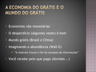  Economias não monetárias
 O desperdício (algumas vezes) é bom
 Mundo grátis (Brasil e China)
 Imaginando a abundância (Wall-E)
 “A internet trouxe o fim da escasses de informações”
 Você recebe pelo que paga (dúvidas...)
 