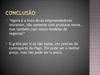 “Agora é a hora de os empreendedores
inovarem, não somente com produtos novos ,
mas também com novos modelos de
negócios”
 O grátis por si só não basta, ele precisa da
contraparte do Pago. Ele pode ser o melhor
preço, mas não pode ser o único.
 