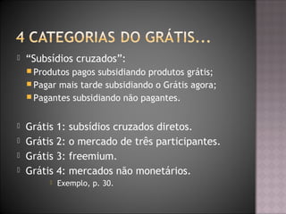  “Subsídios cruzados”:
 Produtos pagos subsidiando produtos grátis;
 Pagar mais tarde subsidiando o Grátis agora;
 Pagantes subsidiando não pagantes.
 Grátis 1: subsídios cruzados diretos.
 Grátis 2: o mercado de três participantes.
 Grátis 3: freemium.
 Grátis 4: mercados não monetários.
 Exemplo, p. 30.
 
