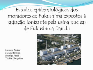 Estudos epidemiológicos dos
moradores de Fukushima expostos à
radiação ionizante pela usina nuclear
de Fukushima Daiichi

Marcelo Portes
Matesa Ramos
Rodrigo Fazzi
Thalita Gonçalves

 