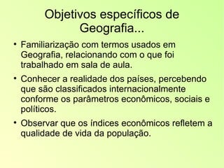 Objetivos específicos de Geografia... Familiarização com termos usados em Geografia, relacionando com o que foi trabalhado em sala de aula. Conhecer a realidade dos países, percebendo que são classificados internacionalmente conforme os parâmetros econômicos, sociais e políticos. Observar que os índices econômicos refletem a qualidade de vida da população. 