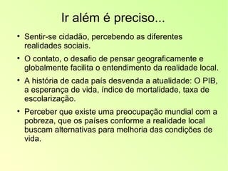 Ir além é preciso... Sentir-se cidadão, percebendo as diferentes realidades sociais. O contato, o desafio de pensar geograficamente e globalmente facilita o entendimento da realidade local. A história de cada país desvenda a atualidade: O PIB, a esperança de vida, índice de mortalidade, taxa de escolarização. Perceber que existe uma preocupação mundial com a pobreza, que os países conforme a realidade local buscam alternativas para melhoria das condições de vida.  
